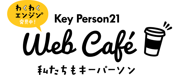 わくわくエンジン®発見中！Key Person21 Web Cafe 私たちもキーパーソン