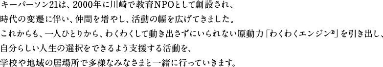 キーパーソン21は、2000年に教育NPOとして創設されました。当時はまだキャリア教育という言葉もなく、学校の授業にNPOが入ることはとても難しい環境でした。2004年のキャリア教育元年以降、キャリア教育は学校の授業として定着してきました。これからは「集団の教育」から「個への教育」へ、学校実施とともに、もう1歩踏み込んだキャリア教育を子どもたちへ届けていきます。