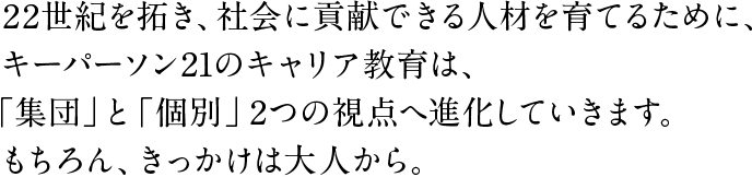 22世紀を拓き、社会に貢献できる人材を育てるために、キーパーソン21のキャリア教育は、「集団」と「個別」2つの視点へ進化していきます。もちろん、きっかけは大人から。