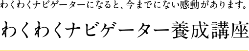 わくわくナビゲーターになると、今までにない感動があります。わくわくナビゲ
ーター養成講座