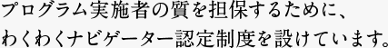 プログラム実施者の質を担保するために、わくわくナビゲーター認定制度を設けています。