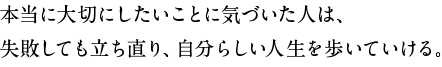 本当に大切にしたいことに気づいた人は、失敗しても立ち直り、自分らしい人生を歩いていける。