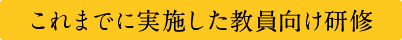 これまでに実施した教員向け研修