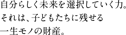 自分らしく未来を選択していく力。それは、子どもたちに残せる一生モノの財産。