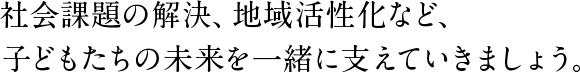 社会課題の解決、地域活性化など、子どもたちの未来を一緒に支えていきましょう。