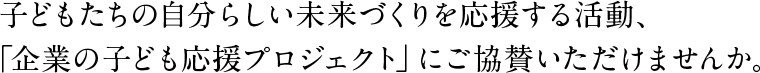 子どもたちの自分らしい未来づくりを応援する活動、「企業の子ども応援プロジェクト」にご協賛いただけませんか。
