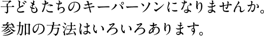 子どもたちのキーパーソンになりませんか。
参加の方法はいろいろあります。