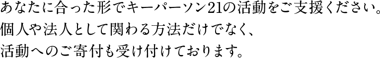 あなたに合った形でキーパーソン21の活動をご支援ください。個人や法人として関わる方法だけでなく、活動へのご寄付も受け付けております。