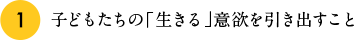 1.子どもたちの「生きる」意欲を引き出すこと